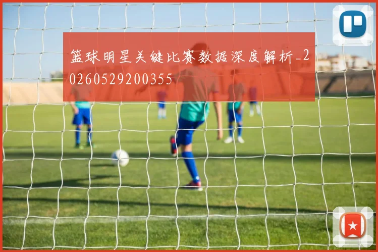 篮球明星关键比赛数据深度解析_20260529200355