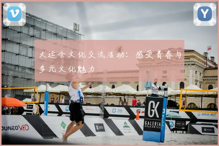 大运会文化交流活动:感受青春与多元文化魅力