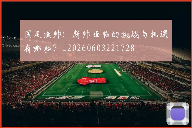 国足换帅：新帅面临的挑战与机遇有哪些？_20260603221728