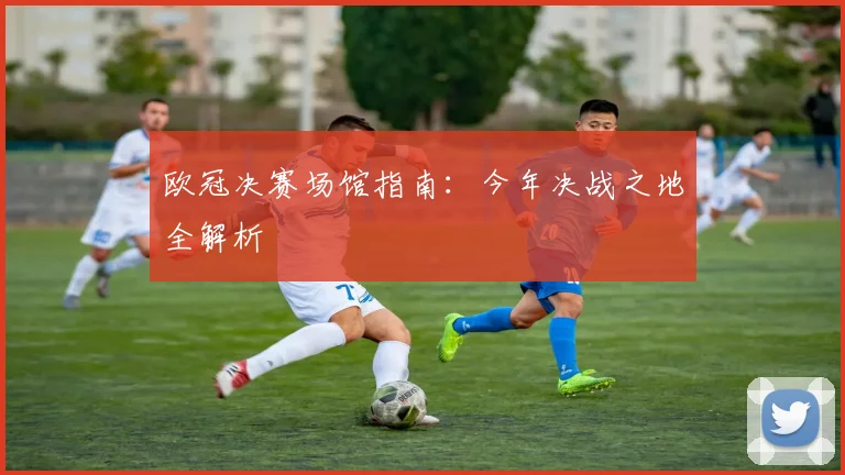 欧冠决赛场馆指南：今年决战之地全解析