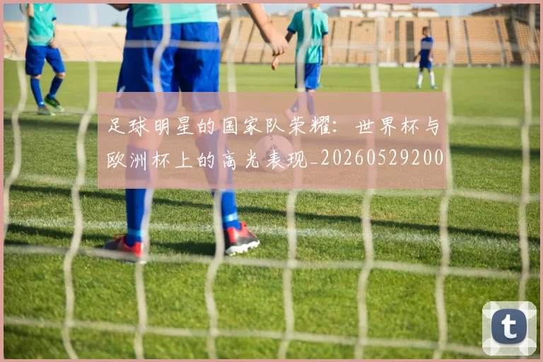 足球明星的国家队荣耀:世界杯与欧洲杯上的高光表现_20260529200828