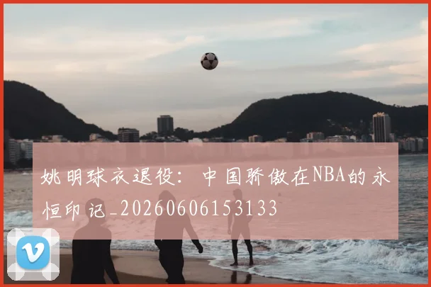 姚明球衣退役：中国骄傲在NBA的永恒印记_20260606153133