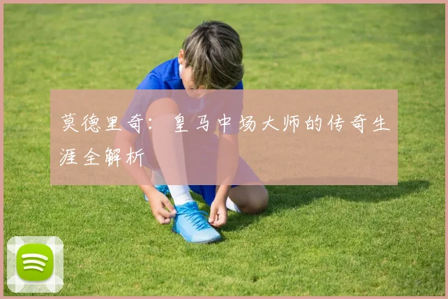莫德里奇：皇马中场大师的传奇生涯全解析