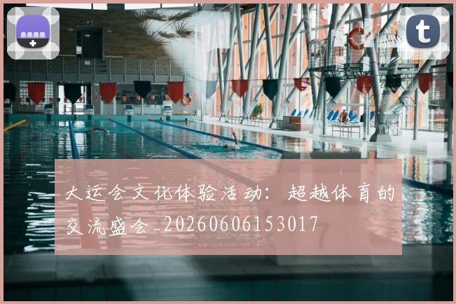 大运会文化体验活动：超越体育的交流盛会_20260606153017