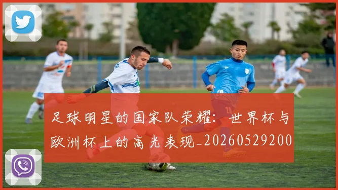 足球明星的国家队荣耀：世界杯与欧洲杯上的高光表现_20260529200828