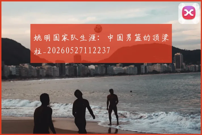 姚明国家队生涯：中国男篮的顶梁柱_20260527112237