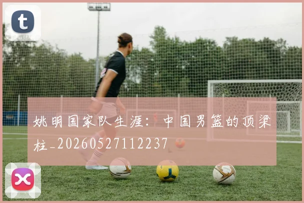 姚明国家队生涯：中国男篮的顶梁柱_20260527112237